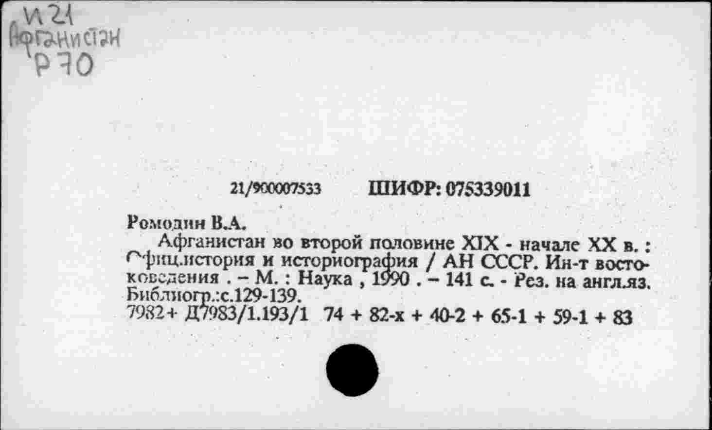 ﻿21/900007533 ШИФР: 075339011
Ромодин В.А.
Афганистан во второй патовине XIX - начале XX в.: <"'фиц.история и историография / АН СССР. Ин-т востоковедения . - М.: Наука , 1990 . — 141 с. - Рез. на англ.яз. Библиогт).:с.129-139.
7982+ Д7983/1.193/1 74 + 82-х + 40-2 + 65-1 + 59-1 + 83